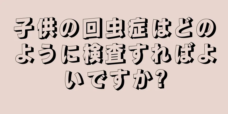 子供の回虫症はどのように検査すればよいですか?
