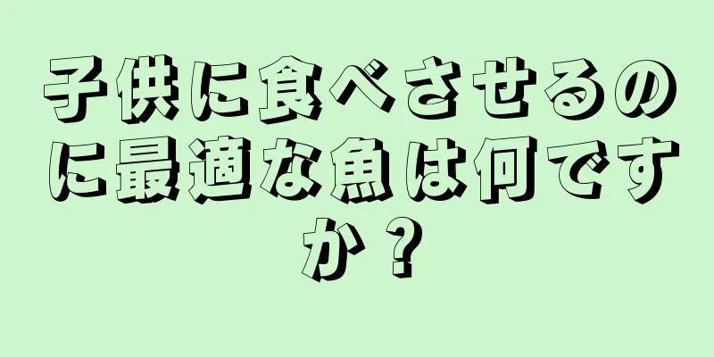 子供に食べさせるのに最適な魚は何ですか？