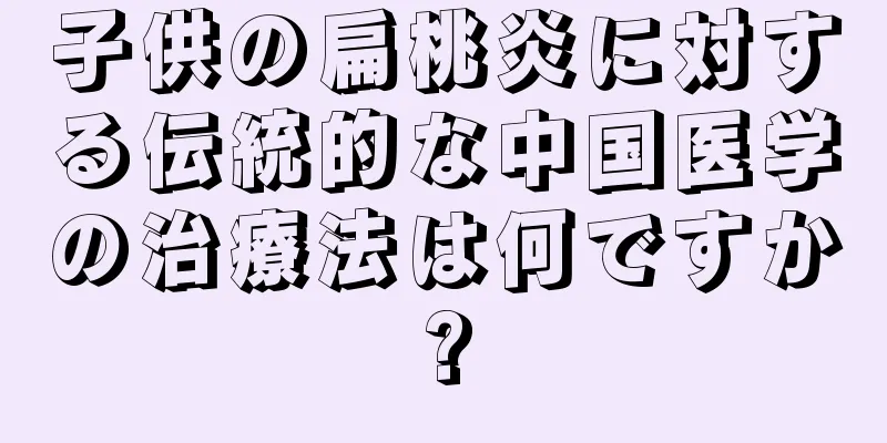 子供の扁桃炎に対する伝統的な中国医学の治療法は何ですか?