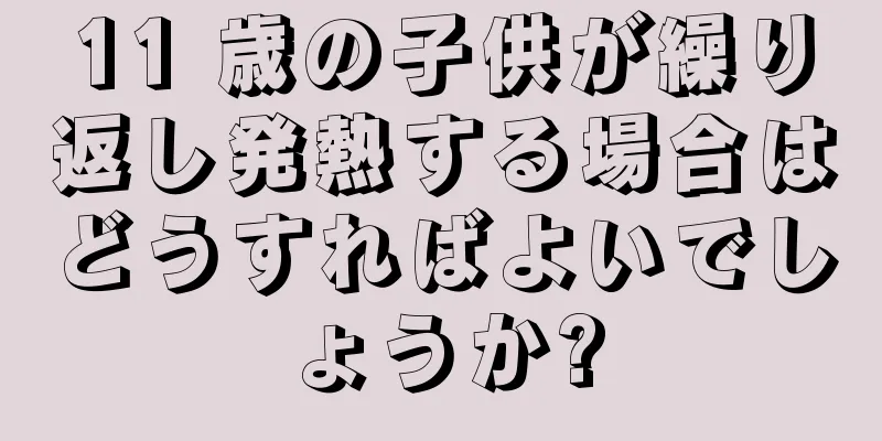 11 歳の子供が繰り返し発熱する場合はどうすればよいでしょうか?