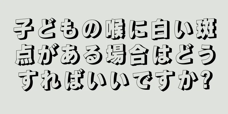 子どもの喉に白い斑点がある場合はどうすればいいですか?