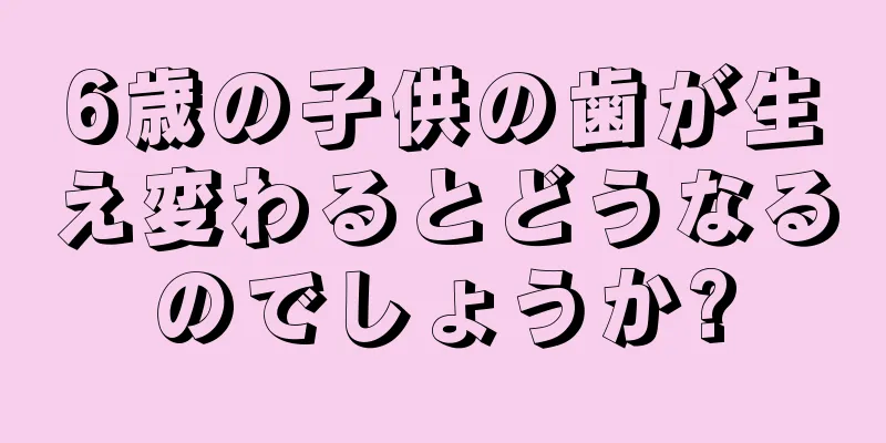 6歳の子供の歯が生え変わるとどうなるのでしょうか?