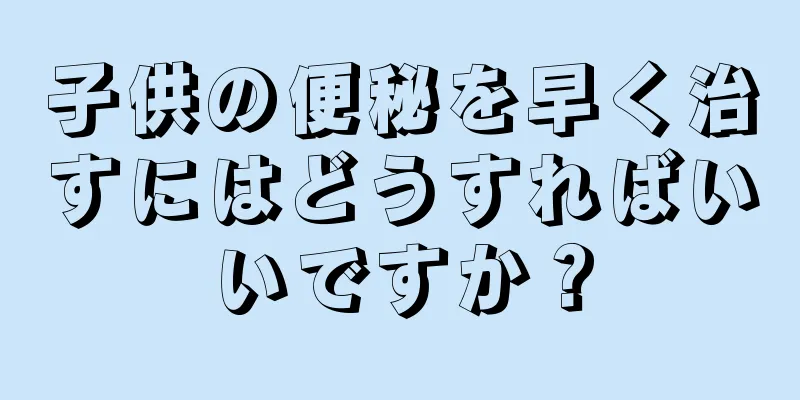子供の便秘を早く治すにはどうすればいいですか？