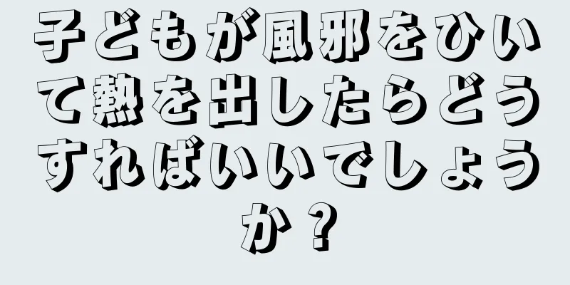 子どもが風邪をひいて熱を出したらどうすればいいでしょうか？