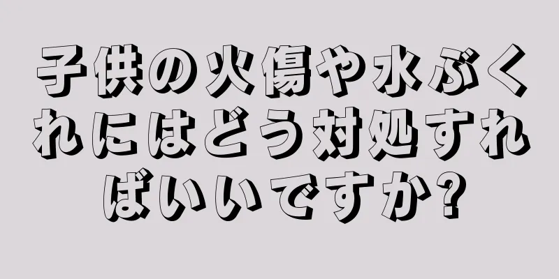 子供の火傷や水ぶくれにはどう対処すればいいですか?