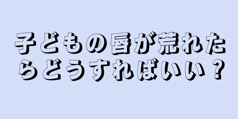 子どもの唇が荒れたらどうすればいい？