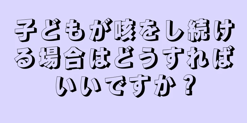 子どもが咳をし続ける場合はどうすればいいですか？