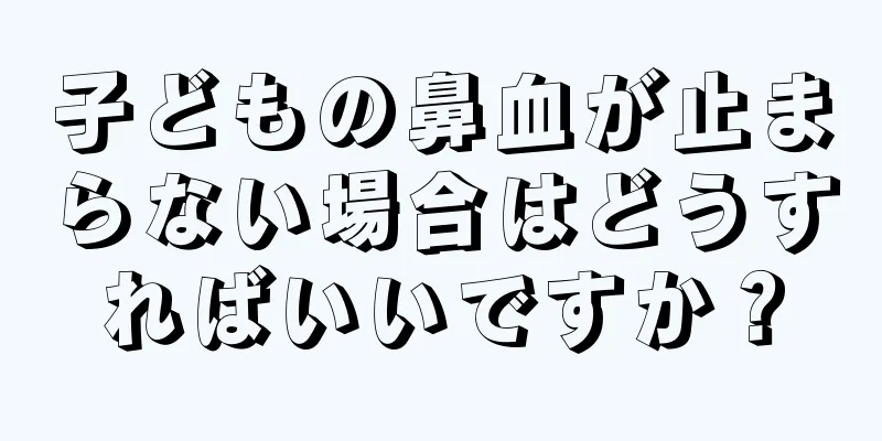 子どもの鼻血が止まらない場合はどうすればいいですか？