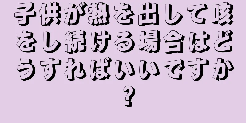 子供が熱を出して咳をし続ける場合はどうすればいいですか？