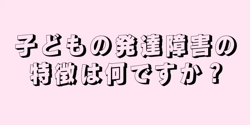 子どもの発達障害の特徴は何ですか？