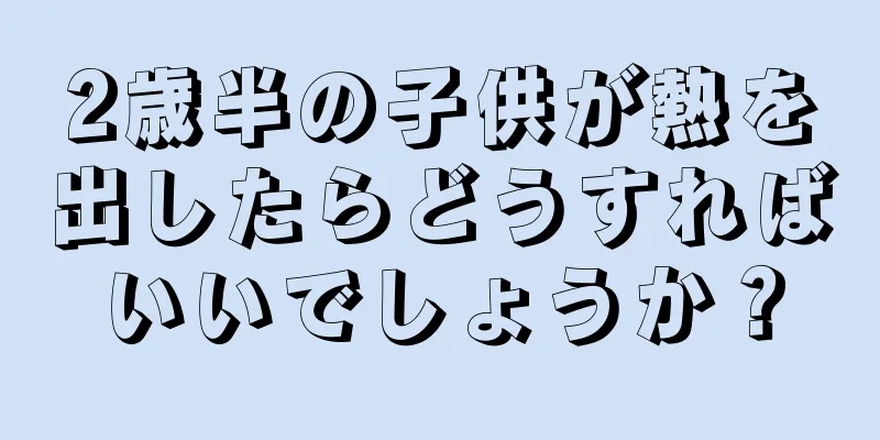 2歳半の子供が熱を出したらどうすればいいでしょうか？