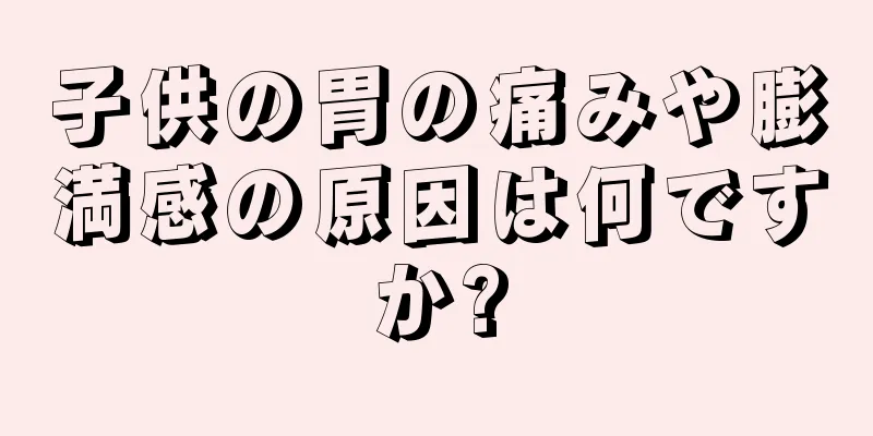 子供の胃の痛みや膨満感の原因は何ですか?