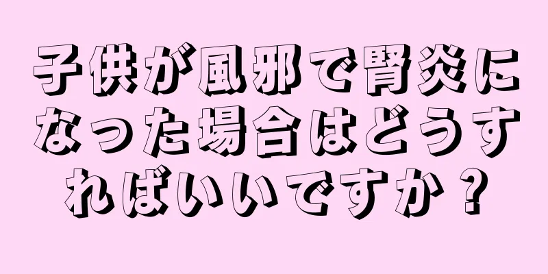 子供が風邪で腎炎になった場合はどうすればいいですか？