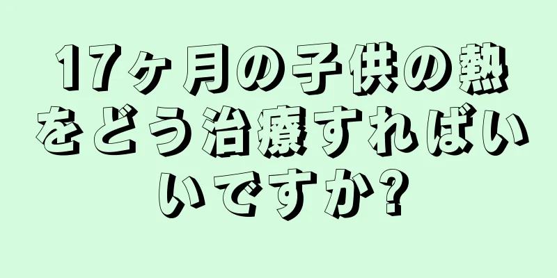 17ヶ月の子供の熱をどう治療すればいいですか?
