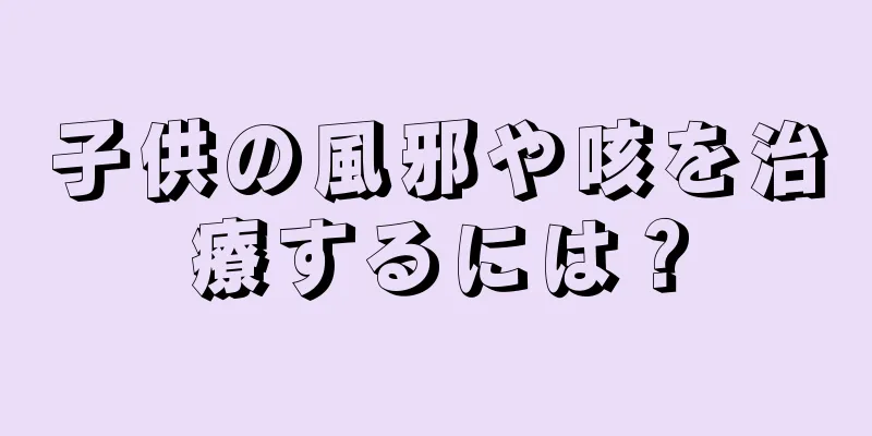 子供の風邪や咳を治療するには？