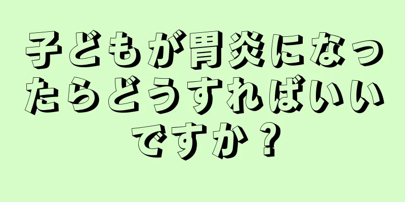 子どもが胃炎になったらどうすればいいですか？