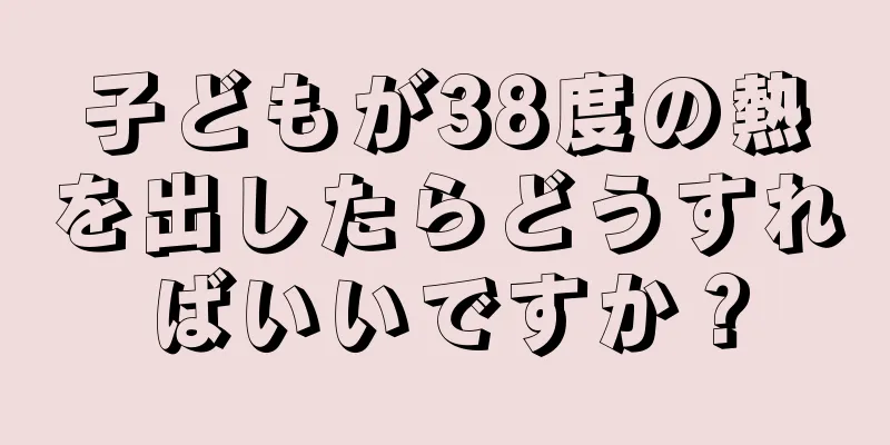 子どもが38度の熱を出したらどうすればいいですか？