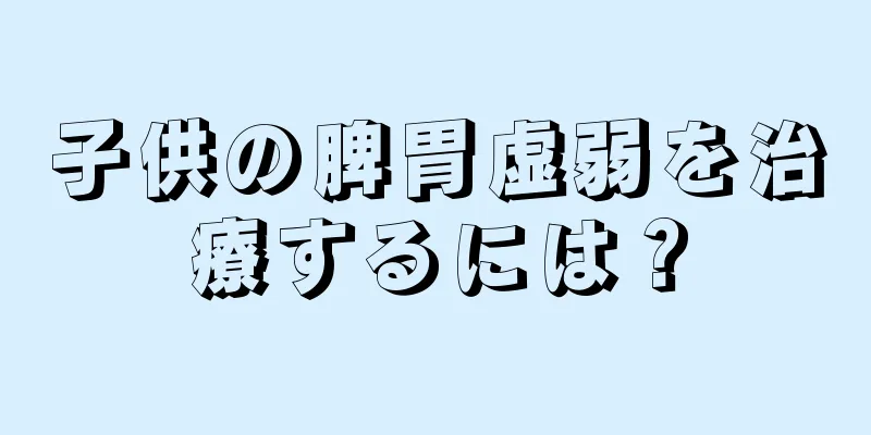 子供の脾胃虚弱を治療するには？