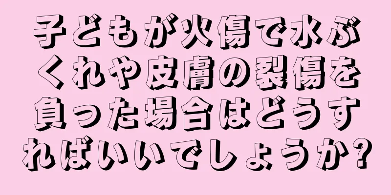 子どもが火傷で水ぶくれや皮膚の裂傷を負った場合はどうすればいいでしょうか?