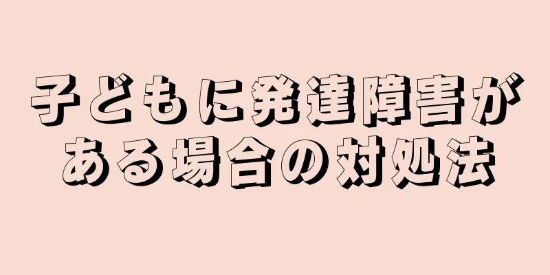 子どもに発達障害がある場合の対処法