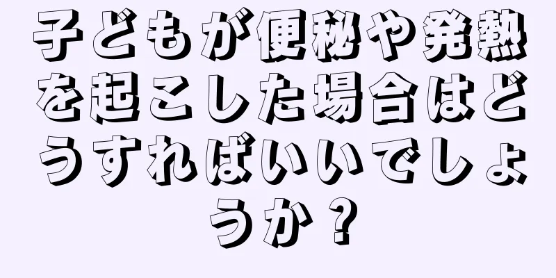 子どもが便秘や発熱を起こした場合はどうすればいいでしょうか？