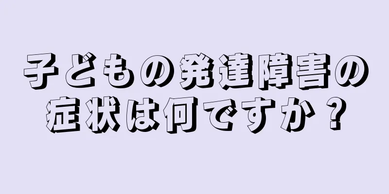 子どもの発達障害の症状は何ですか？