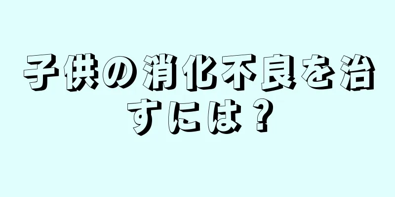 子供の消化不良を治すには？