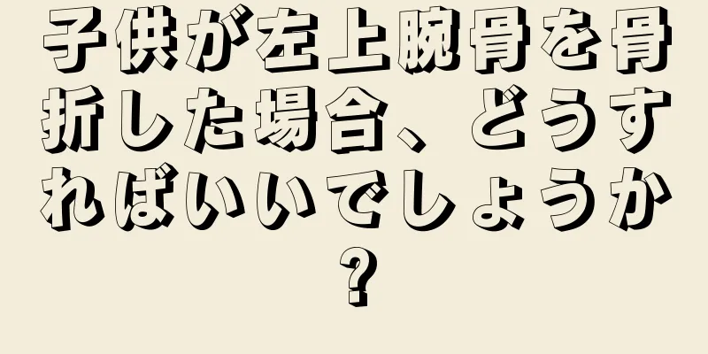 子供が左上腕骨を骨折した場合、どうすればいいでしょうか?