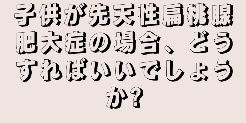 子供が先天性扁桃腺肥大症の場合、どうすればいいでしょうか?