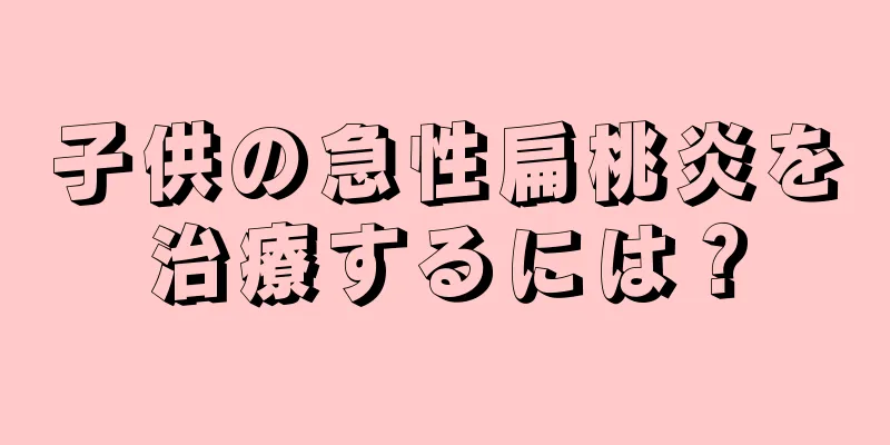 子供の急性扁桃炎を治療するには？