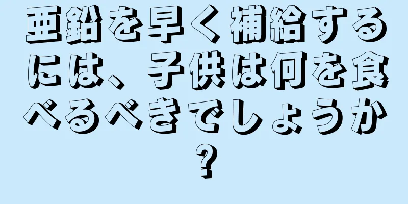 亜鉛を早く補給するには、子供は何を食べるべきでしょうか?