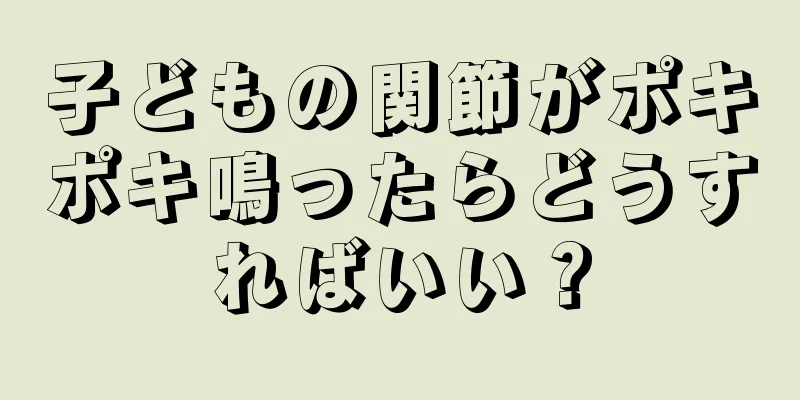 子どもの関節がポキポキ鳴ったらどうすればいい？