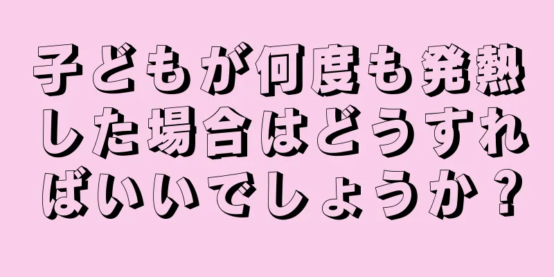 子どもが何度も発熱した場合はどうすればいいでしょうか？