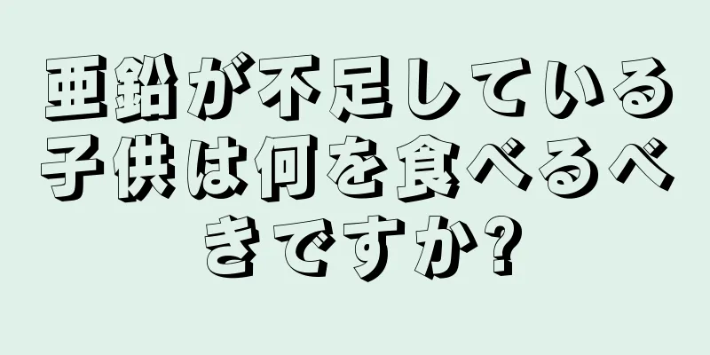 亜鉛が不足している子供は何を食べるべきですか?