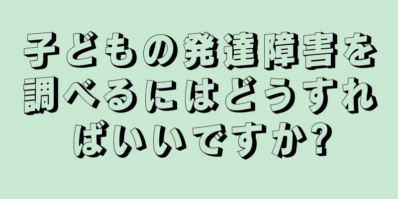 子どもの発達障害を調べるにはどうすればいいですか?