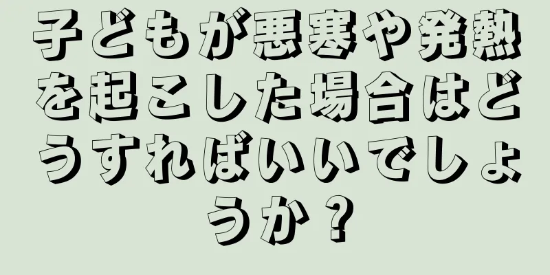 子どもが悪寒や発熱を起こした場合はどうすればいいでしょうか？