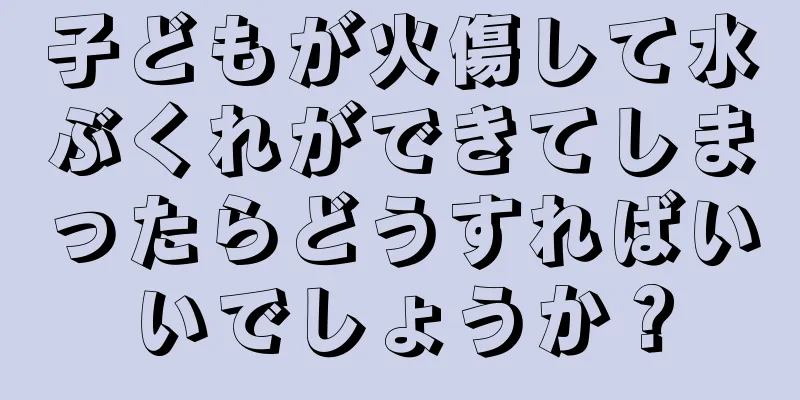 子どもが火傷して水ぶくれができてしまったらどうすればいいでしょうか？