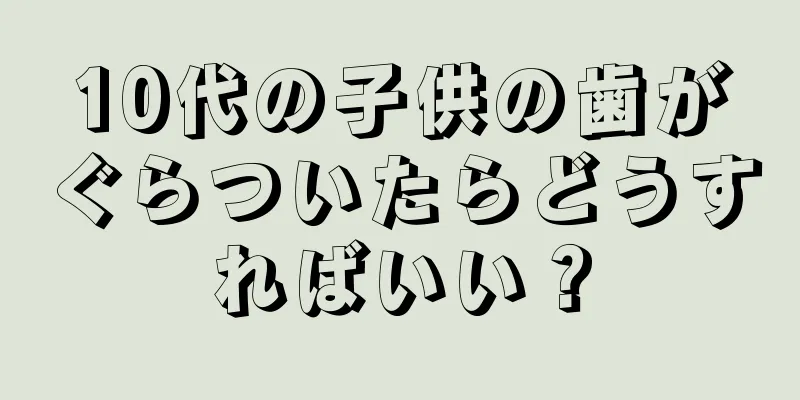 10代の子供の歯がぐらついたらどうすればいい？