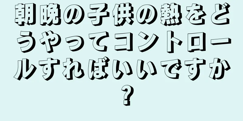 朝晩の子供の熱をどうやってコントロールすればいいですか？