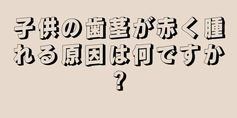 子供の歯茎が赤く腫れる原因は何ですか?