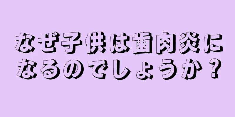 なぜ子供は歯肉炎になるのでしょうか？