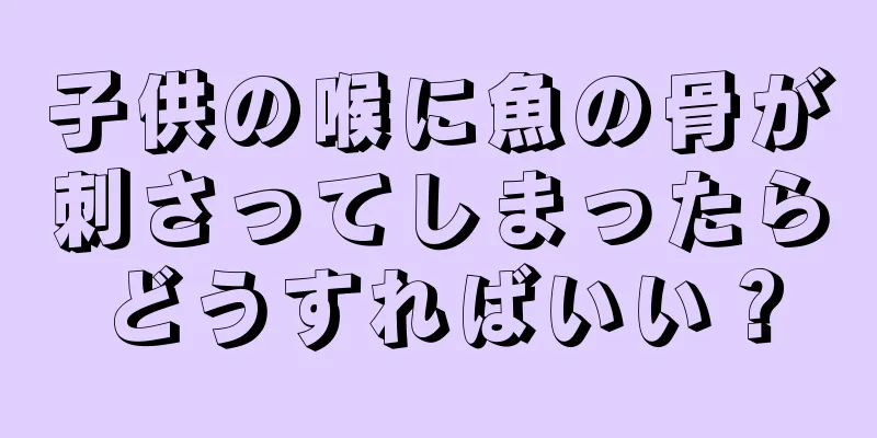 子供の喉に魚の骨が刺さってしまったらどうすればいい？