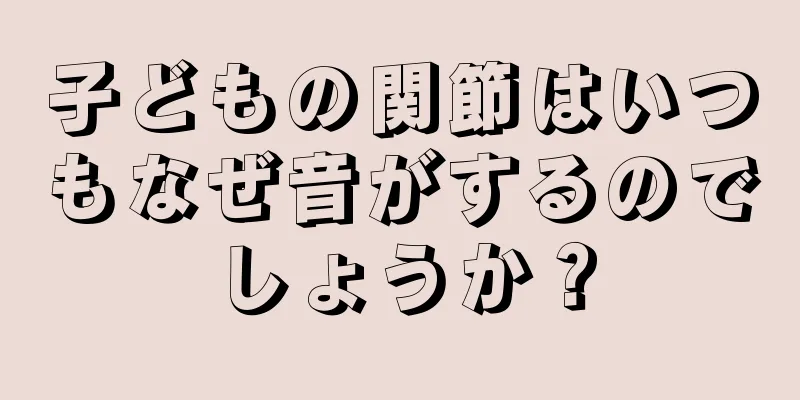 子どもの関節はいつもなぜ音がするのでしょうか？