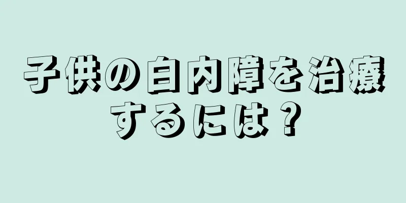 子供の白内障を治療するには？