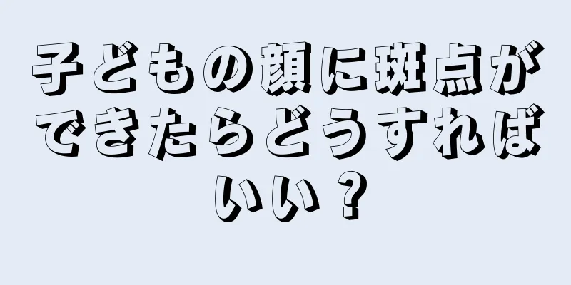 子どもの顔に斑点ができたらどうすればいい？