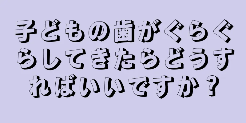 子どもの歯がぐらぐらしてきたらどうすればいいですか？