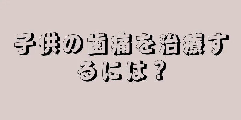 子供の歯痛を治療するには？