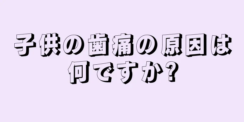 子供の歯痛の原因は何ですか?