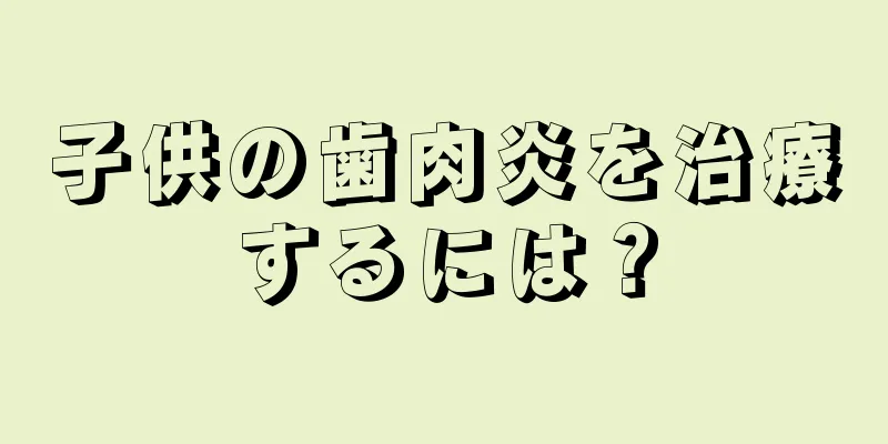 子供の歯肉炎を治療するには？