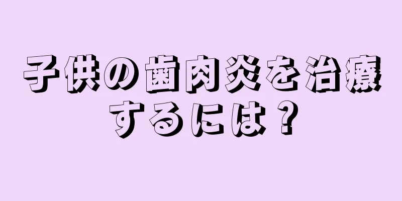 子供の歯肉炎を治療するには？